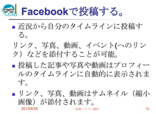 Facebookで投稿する。
 近況から自分のタイムラインに投稿す
る。
リンク、写真、動画、イベント(へのリン
ク）などを添付することが可能。
 投稿した記事や写真や動画はプロフィー
ルのタイムラインに自動的に表示されま
す。
 リンク、写真、動画はサムネイル（縮小
画像）が添付されます。
2013/8/20 地域パソコン講座 75
 