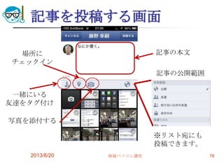 記事を投稿する画面
2013/8/20 地域パソコン講座 76
一緒にいる
友達をタグ付け
場所に
チェックイン
写真を添付する
記事の本文
記事の公開範囲
※リスト宛にも
投稿できます。
 