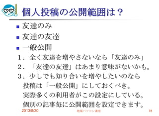 個人投稿の公開範囲は？
 友達のみ
 友達の友達
 一般公開
１．全く友達を増やさないなら「友達のみ」
２．「友達の友達」はあまり意味がないかも。
３．少しでも知り合いを増やしたいのなら
投稿は「一般公開」にしておくべき。
実際多くの利用者がこの設定にしている。
個別の記事毎に公開範囲を設定できます。
2013/8/20 地域パソコン講座 78
 