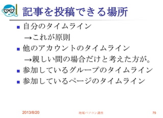 記事を投稿できる場所
 自分のタイムライン
→これが原則
 他のアカウントのタイムライン
→親しい間の場合だけと考えた方が。
 参加しているグループのタイムライン
 参加しているページのタイムライン
2013/8/20 地域パソコン講座 79
 