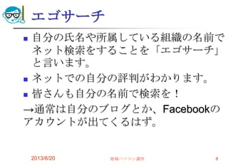 エゴサーチ
 自分の氏名や所属している組織の名前で
ネット検索をすることを「エゴサーチ」
と言います。
 ネットでの自分の評判がわかります。
 皆さんも自分の名前で検索を！
→通常は自分のブログとか、Facebookの
アカウントが出てくるはず。
2013/8/20 地域パソコン講座 8
 