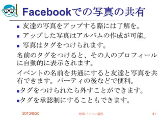 Facebookでの写真の共有
 友達の写真をアップする際には了解を。
 アップした写真はアルバムの作成が可能。
 写真はタグをつけられます。
名前のタグをつけると、その人のプロフィール
に自動的に表示されます。
イベントの名前を共通にすると友達と写真を共
有できます。パーティの後などで便利。
タグをつけられたら外すことができます。
タグを承認制にすることもできます。
2013/8/20 地域パソコン講座 81
 