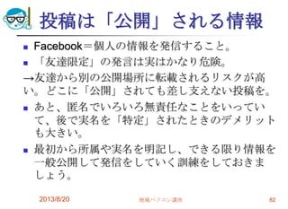 投稿は「公開」される情報
 Facebook＝個人の情報を発信すること。
 「友達限定」の発言は実はかなり危険。
→友達から別の公開場所に転載されるリスクが高
い。どこに「公開」されても差し支えない投稿を。
 あと、匿名でいろいろ無責任なことをいってい
て、後で実名を「特定」されたときのデメリット
も大きい。
 最初から所属や実名を明記し、できる限り情報を
一般公開して発信をしていく訓練をしておきま
しょう。
2013/8/20 地域パソコン講座 82
 