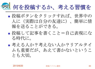 何を投稿するか、考える習慣を
 投稿ボタンをクリックすれば、世界中の
人に（実際は自分の友達に）、簡単に情
報を送ることができる。
 投稿して記事を書くこと＝自己表現にな
る時代に。
 考える人か？考えない人か？リアルタイ
ムも重要だが、あえて書かないというこ
とも大切。
2013/8/20 地域パソコン講座 83
 