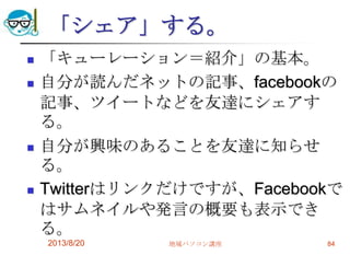 「シェア」する。
 「キューレーション＝紹介」の基本。
 自分が読んだネットの記事、facebookの
記事、ツイートなどを友達にシェアす
る。
 自分が興味のあることを友達に知らせ
る。
 Twitterはリンクだけですが、Facebookで
はサムネイルや発言の概要も表示でき
る。
2013/8/20 地域パソコン講座 84
 