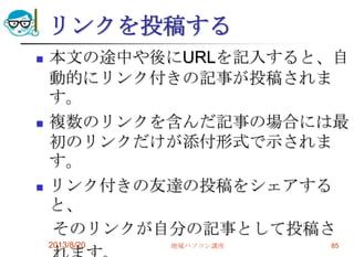リンクを投稿する
 本文の途中や後にURLを記入すると、自
動的にリンク付きの記事が投稿されま
す。
 複数のリンクを含んだ記事の場合には最
初のリンクだけが添付形式で示されま
す。
 リンク付きの友達の投稿をシェアする
と、
そのリンクが自分の記事として投稿さ
2013/8/20 地域パソコン講座 85
 