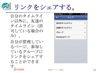 リンクをシェアする。
自分のタイムライ
ン以外に、友達の
タイムライン（許
可している場合の
み）、
自分が管理してい
るページ、参加し
ているグループに
リンクをシェアす
ることができま
す。
2013/8/20 地域パソコン講座 86
 