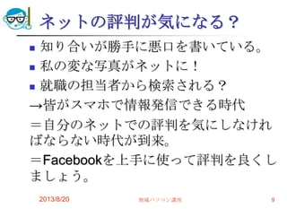 ネットの評判が気になる？
 知り合いが勝手に悪口を書いている。
 私の変な写真がネットに！
 就職の担当者から検索される？
→皆がスマホで情報発信できる時代
＝自分のネットでの評判を気にしなけれ
ばならない時代が到来。
＝Facebookを上手に使って評判を良くし
ましょう。
2013/8/20 地域パソコン講座 9
 