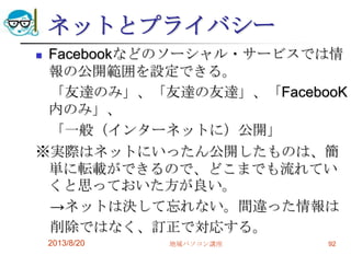 ネットとプライバシー
 Facebookなどのソーシャル・サービスでは情
報の公開範囲を設定できる。
「友達のみ」、「友達の友達」、「FacebooK
内のみ」、
「一般（インターネットに）公開」
※実際はネットにいったん公開したものは、簡
単に転載ができるので、どこまでも流れてい
くと思っておいた方が良い。
→ネットは決して忘れない。間違った情報は
削除ではなく、訂正で対応する。
2013/8/20 地域パソコン講座 92
 