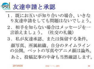 友達申請と承認
１．既にお互いが知り合いの場合、いきな
り友達申請をしても問題はないでしょう。
２．相手を知らない場合はメッセージを一
言添えましょう。（社交の礼儀）
３．私が友達承認、または保留する条件。
顔写真、所属組織、自分のタイムライン
の公開。ペットの写真やアニメ顔は論外。
あと、投稿記事の中身も当然確認します。
2013/8/20 地域パソコン講座 94
 