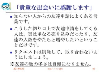 「貴重な出会いに感謝します」
 知らない人からの友達申請によくある言
葉です。
 こうした切り口上で友達申請をしてくる
人は、実は単なる売り込みだったり、友
達の人数をやたらと増やしたいというこ
とだけです。
 リクエストは削除して、取り合わないよ
うにしましょう。
※友達の数の多さは自慢になりません。
2013/8/20 地域パソコン講座 95
 