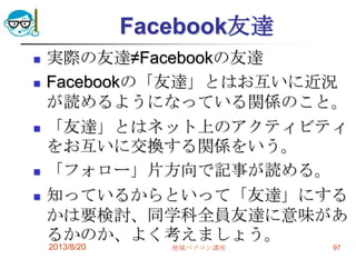 Facebook友達
 実際の友達≠Facebookの友達
 Facebookの「友達」とはお互いに近況
が読めるようになっている関係のこと。
 「友達」とはネット上のアクティビティ
をお互いに交換する関係をいう。
 「フォロー」片方向で記事が読める。
 知っているからといって「友達」にする
かは要検討、同学科全員友達に意味があ
るかのか、よく考えましょう。
2013/8/20 地域パソコン講座 97
 
