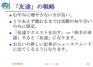 「友達」の戦略
 むやみに増やさない方が良い。
 とりあえず慣れるまでは実際の知り合い
のみに限定。
 「友達リクエストを出す」→「相手が承
認」すると「友達」になります。
 お互いの新しい記事がニュースフィード
に出てくるようになります。
2013/8/20 地域パソコン講座 98
 