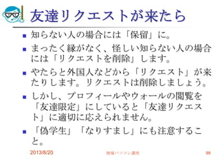 友達リクエストが来たら
 知らない人の場合には「保留」に。
 まったく縁がなく、怪しい知らない人の場合
には「リクエストを削除」します。
 やたらと外国人などから「リクエスト」が来
たりします。リクエストは削除しましょう。
 しかし、プロフィールやウォールの閲覧を
「友達限定」にしていると「友達リクエス
ト」に適切に応えられません。
 「偽学生」「なりすまし」にも注意するこ
と。
2013/8/20 地域パソコン講座 99
 