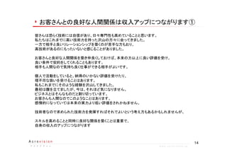 14A c r o v i s i o n
ア ク ロ ビ ジ ョ ンア ク ロ ビ ジ ョ ンア ク ロ ビ ジ ョ ンア ク ロ ビ ジ ョ ン w w w . a c r o v i s i o n . j p
お客さんとの良好な人間関係は収入アップにつながります①
皆さんは恐らく技術には自信があり、日々専門性も高めていることと思います。
私たちはこれまでに高い技術力を持った沢山の方々に会ってきました。
一方で相手と良いリレーションシップを築くのが苦手な方もおり、
高技術があるのにもったいないと感じることがありました。
お客さんと良好な人間関係を築き仲良くしておけば、本来の力以上に良い評価を受け、
良い条件で契約をしてくれることもあります。
相手も人間なので気持ち良く仕事ができる相手がよいです。
個人で活動をしていると、納得のいかない評価を受けたり、
理不尽な扱いを受けることはあります。
私もこれまでにそのような経験を沢山してきました。
最初は腹を立てましたが、今は、それほど気になりません。
ビジネスとはそんなものだと割り切っています。
お客さんも人間なのでこのようなことはあります。
感情的になっていては本来の実力より低い評価をされかねません。
技術者なので求められた技術力を発揮すればそれでよいという考え方もあるかもしれませんが、
スキルを高めることと同時に良好な関係を築くことは重要で、
自身の収入のアップにつながります
 