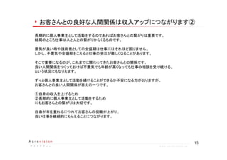 15A c r o v i s i o n
ア ク ロ ビ ジ ョ ンア ク ロ ビ ジ ョ ンア ク ロ ビ ジ ョ ンア ク ロ ビ ジ ョ ン w w w . a c r o v i s i o n . j p
お客さんとの良好な人間関係は収入アップにつながります②
長期的に個人事業主として活動をするのであればお客さんとの繋がりは重要です。
結局のところ仕事は人と人との繋がりからくるものです。
景気が良い時や技術者としての全盛期は仕事にはそれほど困りません。
しかし、不景気や全盛期をこえると仕事の受注が難しくなることがあります。
そこで重要になるのが、これまでに関わってきたお客さんとの関係です。
良い人間関係をつくっておけば不景気でも年齢が高くなっても仕事の相談を受け続ける、
という状況にもなりえます。
ずっと個人事業主として活動を続けることができるか不安になる方がおりますが、
お客さんとの良い人間関係が答えの一つです。
①自身の収入を上げるため
②長期的に個人事業主として活動をするため
にもお客さんとの繋がりは大切です。
自身が年を重ねるにつれてお客さんの役職が上がり、
良い仕事を継続的にもらえることにつながります。
 