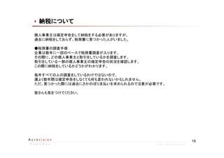 16A c r o v i s i o n
ア ク ロ ビ ジ ョ ンア ク ロ ビ ジ ョ ンア ク ロ ビ ジ ョ ンア ク ロ ビ ジ ョ ン w w w . a c r o v i s i o n . j p
納税について納税について納税について納税について納税について納税について納税について納税について
個人事業主は確定申告をして納税をする必要がありますが。
過去に納税をしておらず、税務署に見つかった人がいました。
●税務署の調査手順
企業は数年に一回のペースで税務署調査が入ります。
その際に、どの個人事業主と取引をしているかを調査します。
取引をしている一部の個人事業主の確定申告の状況を確認します。
この際に納税をしているかどうかがわかります。
毎年すべての人の調査をしているわけではないので、
運よく数年間は確定申告をしなくても何も言われないかもしれません。
ただ、見つかった際には過去にさかのぼり支払いを求められるので注意が必要です。
皆さんも気をつけてください。
 