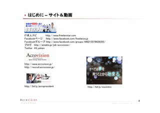 4A c r o v i s i o n
ア ク ロ ビ ジ ョ ンア ク ロ ビ ジ ョ ンア ク ロ ビ ジ ョ ンア ク ロ ビ ジ ョ ン w w w . a c r o v i s i o n . j p
はじめにはじめにはじめにはじめにはじめにはじめにはじめにはじめに –– サイト＆動画サイト＆動画サイト＆動画サイト＆動画サイト＆動画サイト＆動画サイト＆動画サイト＆動画
IT求人ナビ http://www.freelanstar.com
Facebookページ　 http://www.facebook.com/freelance.jp
Facebookグループ http://www.facebook.com/groups/448213578628355/
ブログ http://ameblo.jp/job-acrovision/
Twitter @it_anken
http://www.acrovision.jp/
http://recruit.acrovision.jp/
http://bit.ly/acropresident http://bit.ly/movintro
 