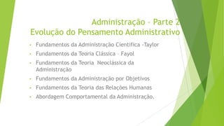 Administração – Parte 2
Evolução do Pensamento Administrativo
•

Fundamentos da Administração Cientifica -Taylor

•

Fundamentos da Teoria Clássica – Fayol

•

Fundamentos da Teoria Neoclássica da
Administração

•

Fundamentos da Administração por Objetivos

•

Fundamentos da Teoria das Relações Humanas

•

Abordagem Comportamental da Administração.

 