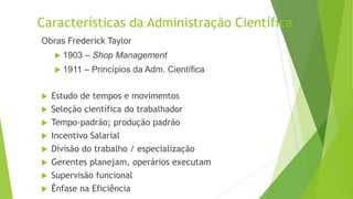 Características da Administração Científica
Obras Frederick Taylor
 1903

– Shop Management

 1911

– Princípios da Adm. Científica

Estudo de tempos e movimentos
 Seleção científica do trabalhador
 Tempo-padrão; produção padrão
 Incentivo Salarial
 Divisão do trabalho / especialização
 Gerentes planejam, operários executam
 Supervisão funcional
 Ênfase na Eficiência


 