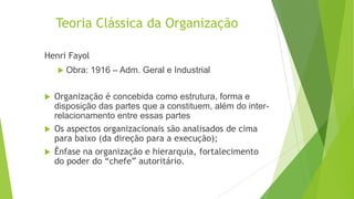 Teoria Clássica da Organização
Henri Fayol
 Obra:






1916 – Adm. Geral e Industrial

Organização é concebida como estrutura, forma e
disposição das partes que a constituem, além do interrelacionamento entre essas partes
Os aspectos organizacionais são analisados de cima
para baixo (da direção para a execução);
Ênfase na organização e hierarquia, fortalecimento
do poder do “chefe” autoritário.

 