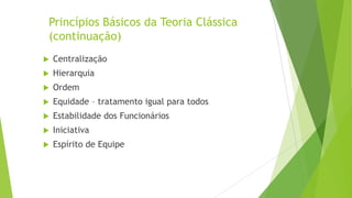 Princípios Básicos da Teoria Clássica
(continuação)


Centralização



Hierarquia



Ordem



Equidade – tratamento igual para todos



Estabilidade dos Funcionários



Iniciativa



Espírito de Equipe

 