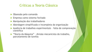 Críticas a Teoria Clássica
Obsessão pelo comando
 Empresa como sistema fechado
 Manipulação dos trabalhadores
 Abordagem simplificada e incompleta da organização
 Ausência de trabalhos experimentais – falta de comprovação
científica
 “Teoria da Máquina” – divisão mecanicista do trabalho,
parcelamento de tarefas


 