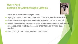 Henry Ford
Exemplo de Administração Clássica



Idealizou a linha de montagem onde:
A progressão do produto é planejada, ordenada, contínua e ritmada



O trabalho é entregue ao trabalhador, que não precisa ir buscá-lo



Produção em série = padronização do produto em material, métodos e
processos, mão de obra, desenho e engenharia ao mínimo custo
possível



Para produção em massa, consumo em massa

 
