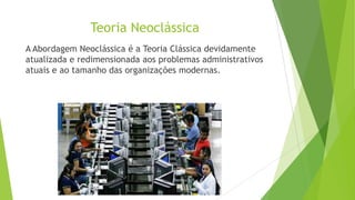 Teoria Neoclássica
A Abordagem Neoclássica é a Teoria Clássica devidamente
atualizada e redimensionada aos problemas administrativos
atuais e ao tamanho das organizações modernas.

 
