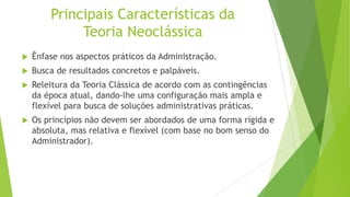 Principais Características da
Teoria Neoclássica


Ênfase nos aspectos práticos da Administração.



Busca de resultados concretos e palpáveis.



Releitura da Teoria Clássica de acordo com as contingências
da época atual, dando-lhe uma configuração mais ampla e
flexível para busca de soluções administrativas práticas.



Os princípios não devem ser abordados de uma forma rígida e
absoluta, mas relativa e flexível (com base no bom senso do
Administrador).

 