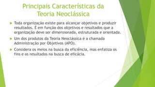 Principais Características da
Teoria Neoclássica


Toda organização existe para alcançar objetivos e produzir
resultados. É em função dos objetivos e resultados que a
organização deve ser dimensionada, estruturada e orientada.



Um dos produtos da Teoria Neoclássica é a chamada
Administração por Objetivos (APO).



Considera os meios na busca da eficiência, mas enfatiza os
fins e os resultados na busca de eficácia.

 