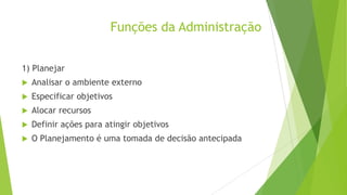 Funções da Administração
1) Planejar


Analisar o ambiente externo



Especificar objetivos



Alocar recursos



Definir ações para atingir objetivos



O Planejamento é uma tomada de decisão antecipada

 