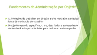 Fundamentos da Administração por Objetivos



As intenções de trabalhar em direção a uma meta são a principal
fonte de motivação de trabalho.



O objetivo quando especifico, claro, desafiador e acompanhado
do feedback é importante fator para melhorar o desempenho.

 