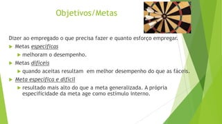 Objetivos/Metas
Dizer ao empregado o que precisa fazer e quanto esforço empregar.
 Metas específicas
 melhoram o desempenho.
 Metas difíceis
 quando aceitas resultam em melhor desempenho do que as fáceis.
 Meta específica e difícil
 resultado mais alto do que a meta generalizada. A própria
especificidade da meta age como estímulo interno.

 