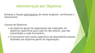 Administração por Objetivos
Enfatiza a fixação participativa de metas tangíveis, verificáveis e
mensuráveis
Cascata de Objetivos
 Os objetivos gerais da organização são traduzidos em
objetivos específicos para cada um dos setores, que são
transmitidos a cada funcionário.
 O funcionário terá metas específicas de desempenho pessoal
alinhadas aos objetivos gerais da organização.

 