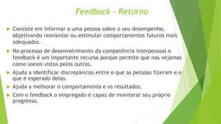 Feedback - Retorno


Consiste em informar a uma pessoa sobre o seu desempenho,
objetivando reorientar ou estimular comportamentos futuros mais
adequados.

No processo de desenvolvimento da competência interpessoal o
feedback é um importante recurso porque permite que nos vejamos
como somos vistos pelos outros.
 Ajuda a identificar discrepâncias entre o que as pessoas fizeram e o
que é esperado delas.
 Ajuda a melhorar o comportamento e os resultados.
 Com o feedback o empregado é capaz de monitorar seu próprio
progresso.


 