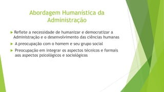 Abordagem Humanística da
Administração
 Reflete

a necessidade de humanizar e democratizar a
Administração e o desenvolvimento das ciências humanas



A preocupação com o homem e seu grupo social



Preocupação em integrar os aspectos técnicos e formais
aos aspectos psicológicos e sociológicos

 
