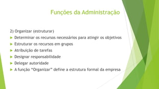 Funções da Administração
2) Organizar (estruturar)


Determinar os recursos necessários para atingir os objetivos



Estruturar os recursos em grupos



Atribuição de tarefas



Designar responsabilidade



Delegar autoridade



A função “Organizar” define a estrutura formal da empresa

 