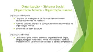 Organização = Sistema Social
(Organização Técnica + Organização Humana
Organização Informal
 Conjunto de interações e de relacionamento que se
estabelecem entre as pessoas;
 normas, valores, crenças e comportamento não previstos na
organização formal;
 é indefinida e sem estrutura
Organização Formal
 Constituída pela própria estrutura organizacional, órgão,
cargos, relações funcionais, níveis hierárquicos, normas,
procedimentos, valores estabelecidos e política empresarial.

 