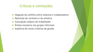 Críticas e Limitações
Negação do conflito entre empresa e trabalhadores
 Restrição de variáveis e da amostra
 Concepção utópica do trabalhador
 Ênfase excessiva nos grupos informais
 Ausência de novos critérios de gestão


 