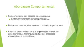 Abordagem Comportamental


Comportamento das pessoas na organização:
 COMPORTAMENTO ORGANIZACIONAL



Ênfase nas pessoas, dentro de um contexto organizacional



Critica a teoria Clássica e sua organização formal, ao
autoritarismo, à hierarquia rígida e aos processos
mecanicistas e burocráticos.

 