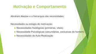 Motivação e Comportamento
Abraham Maslow e a hierarquia das necessidades:
Necessidades ou estágio de motivação:
 Necessidades

 Necessidade

fisiológicas (primárias, vitais)

Psicológicas (secundárias, exclusivas do homem)

 Necessidades

de Auto-Realização

 
