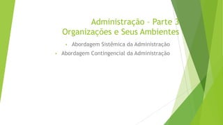 Administração – Parte 3
Organizações e Seus Ambientes
•
•

Abordagem Sistêmica da Administração

Abordagem Contingencial da Administração

 