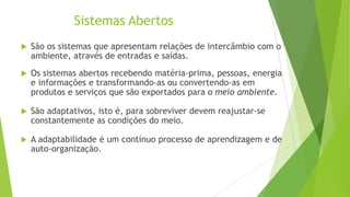 Sistemas Abertos


São os sistemas que apresentam relações de intercâmbio com o
ambiente, através de entradas e saídas.



Os sistemas abertos recebendo matéria-prima, pessoas, energia
e informações e transformando-as ou convertendo-as em
produtos e serviços que são exportados para o meio ambiente.



São adaptativos, isto é, para sobreviver devem reajustar-se
constantemente as condições do meio.



A adaptabilidade é um contínuo processo de aprendizagem e de
auto-organização.

 