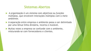 Sistemas Abertos


A organização é um sistema com objetivos ou funções
múltiplas, que envolvem interações múltiplas com o meio
ambiente.



A separação entre empresa e ambiente passa a ser delimitada
por uma tênue linha divisória, incerta e mutável.



Muitas vezes a empresa se confunde com o ambiente,
misturando-se com fornecedores e clientes.

 