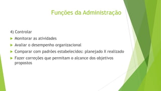 Funções da Administração
4) Controlar


Monitorar as atividades



Avaliar o desempenho organizacional



Comparar com padrões estabelecidos: planejado X realizado



Fazer correções que permitam o alcance dos objetivos
propostos

 