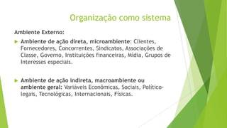 Organização como sistema
Ambiente Externo:


Ambiente de ação direta, microambiente: Clientes,
Fornecedores, Concorrentes, Sindicatos, Associações de
Classe, Governo, Instituições financeiras, Mídia, Grupos de
Interesses especiais.



Ambiente de ação indireta, macroambiente ou
ambiente geral: Variáveis Econômicas, Sociais, Políticolegais, Tecnológicas, Internacionais, Físicas.

 
