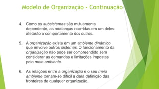 Modelo de Organização - Continuação
4. Como os subsistemas são mutuamente
dependente, as mudanças ocorridas em um deles
afetarão o comportamento dos outros.
5. A organização existe em um ambiente dinâmico
que envolve outros sistemas. O funcionamento da
organização não pode ser compreendido sem
considerar as demandas e limitações impostas
pelo meio ambiente.

6. As relações entre a organização e o seu meio
ambiente tornam-se difícil a clara definição das
fronteiras de qualquer organização.

 