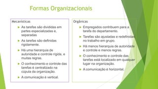 Formas Organizacionais
Mecanísticas









As tarefas são divididas em
partes especializadas e,
separadas
As tarefas são definidas
rigidamente.
Há uma hierarquia de
autoridade e controle rígida, e
muitas regras.
O conhecimento e controle das
tarefas é centralizado na
cúpula da organização.
A comunicação é vertical.

Orgânicas


Empregados contribuem para a
tarefa do departamento.



Tarefas são ajustadas e redefinidas
no trabalho em grupo.



Há menos hierarquia de autoridade
e controle e menos regras.



O conhecimento e controle das
tarefas está localizado em qualquer
lugar na organização.



A comunicação é horizontal.

 