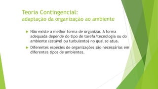 Teoria Contingencial:
adaptação da organização ao ambiente


Não existe a melhor forma de organizar. A forma
adequada depende do tipo de tarefa/tecnologia ou do
ambiente (estável ou turbulento) no qual se atua.



Diferentes espécies de organizações são necessárias em
diferentes tipos de ambientes.

 